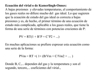 Ecuación del virial o de Kamerlingh-Onnes:
A bajas presiones y elevadas temperaturas, el comportamiento de
los gases reales no difiere mucho del gas ideal. Lo que sugieren
que la ecuación de estado del gas ideal es correcta a bajas
presiones y es, de hecho, el primer término de una ecuación de
estado más complicada, aplicable a los gases reales, que tiene la
forma de una serie de términos con potencias crecientes de P:

          PV = RT(1 + B’P + C’P2 + ...)

En muchas aplicaciones se prefiere expresar esta ecuación como
una serie de la forma:

          PVm = RT +( 1+ (B/Vm + C/Vm2 + … )

Donde B, C,... dependen del gas y la temperatura y son el
segundo, tercero,... coeficientes del virial.,
 