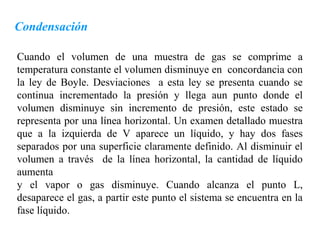 Condensación

Cuando el volumen de una muestra de gas se comprime a
temperatura constante el volumen disminuye en concordancia con
la ley de Boyle. Desviaciones a esta ley se presenta cuando se
continua incrementado la presión y llega aun punto donde el
volumen disminuye sin incremento de presión, este estado se
representa por una línea horizontal. Un examen detallado muestra
que a la izquierda de V aparece un líquido, y hay dos fases
separados por una superficie claramente definido. Al disminuir el
volumen a través de la línea horizontal, la cantidad de líquido
aumenta
y el vapor o gas disminuye. Cuando alcanza el punto L,
desaparece el gas, a partir este punto el sistema se encuentra en la
fase líquido.
 