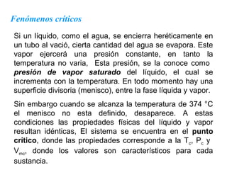 Fenómenos críticos
Si un líquido, como el agua, se encierra heréticamente en
un tubo al vació, cierta cantidad del agua se evapora. Este
vapor ejercerá una presión constante, en tanto la
temperatura no varia, Esta presión, se la conoce como
presión de vapor saturado del líquido, el cual se
incrementa con la temperatura. En todo momento hay una
superficie divisoria (menisco), entre la fase líquida y vapor.
Sin embargo cuando se alcanza la temperatura de 374 °C
el menisco no esta definido, desaparece. A estas
condiciones las propiedades físicas del líquido y vapor
resultan idénticas, El sistema se encuentra en el punto
crítico, donde las propiedades corresponde a la Tc, Pc y
Vmc, donde los valores son característicos para cada
sustancia.
 