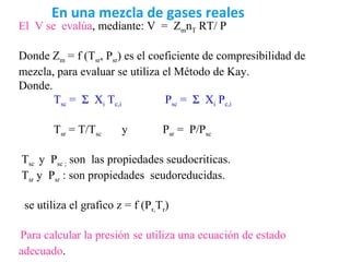 En una mezcla de gases reales
El V se evalúa, mediante: V = ZmnT RT/ P

Donde Zm = f (Tsr, Psr) es el coeficiente de compresibilidad de
mezcla, para evaluar se utiliza el Método de Kay.
Donde.
       Tsc = Σ Xi Tc,i           Psc = Σ Xi Pc,i

        Tsr = T/Tsc     y         Psr = P/Psc

Tsc y Psc ; son las propiedades seudocriticas.
Tsr y Psr : son propiedades seudoreducidas.

 se utiliza el grafico z = f (Pr,Tr)

Para calcular la presión se utiliza una ecuación de estado
adecuado.
 