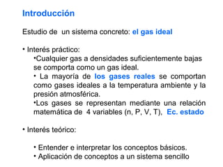 Introducción

Estudio de un sistema concreto: el gas ideal

• Interés práctico:
    •Cualquier gas a densidades suficientemente bajas
    se comporta como un gas ideal.
    • La mayoría de los gases reales se comportan
    como gases ideales a la temperatura ambiente y la
    presión atmosférica.
    •Los gases se representan mediante una relación
    matemática de 4 variables (n, P, V, T), Ec. estado

• Interés teórico:

   • Entender e interpretar los conceptos básicos.
   • Aplicación de conceptos a un sistema sencillo
 