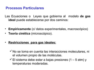 Procesos Particulares

Las Ecuaciones o Leyes que gobierna al modelo de gas
  ideal puede establecerse por dos caminos:

• Empíricamente (c/ datos experimentales, macroscópico)
• Teoría cinética (microscópico).

• Restricciones para gas ideales:

    No se toma en cuenta las interacciones moleculares, ni
     el volumen propio de las moléculas.
    El sistema debe estar a bajas presiones (1 – 5 atm) y
     temperaturas moderadas.
 