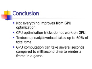 Conclusion Not everything improves from GPU optimization. CPU optimization tricks do not work on GPU. Texture upload/download takes up to 60% of total time. GPU computation can take several seconds compared to millisecond time to render a frame in a game. 
