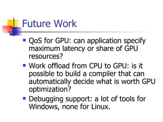 Future Work QoS for GPU: can application specify maximum latency or share of GPU resources? Work offload from CPU to GPU: is it possible to build a compiler that can automatically decide what is worth GPU optimization? Debugging support: a lot of tools for Windows, none for Linux. 