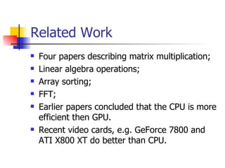 Related Work Four papers describing matrix multiplication; Linear algebra operations; Array sorting; FFT; Earlier papers concluded that the CPU is more efficient then GPU. Recent video cards, e.g. GeForce 7800 and ATI X800 XT do better than CPU. 
