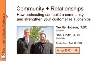 Community + Relationships
How podcasting can build a community
and strengthen your customer relationships

                      Neville Hobson, ABC
                      @jangles

                      Shel Holtz, ABC
                      @shelholtz

                      Amsterdam, April 12, 2012


                       #smpr2012       #fir
 