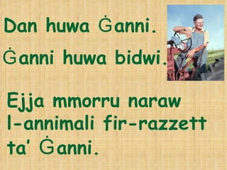 Dan huwa  Ġ anni.  Ejja mmorru naraw   l-annimali fir-razzett ta’  Ġ anni. Ġ anni huwa bidwi. 