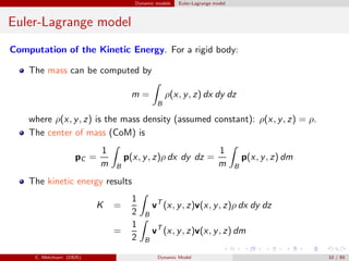 Dynamic models Euler-Lagrange model
Euler-Lagrange model
Computation of the Kinetic Energy. For a rigid body:
The mass can be computed by
m =
B
ρ(x, y, z) dx dy dz
where ρ(x, y, z) is the mass density (assumed constant): ρ(x, y, z) = ρ.
The center of mass (CoM) is
pC =
1
m B
p(x, y, z)ρ dx dy dz =
1
m B
p(x, y, z) dm
The kinetic energy results
K =
1
2 B
vT
(x, y, z)v(x, y, z)ρ dx dy dz
=
1
2 B
vT
(x, y, z)v(x, y, z) dm
C. Melchiorri (DEIS) Dynamic Model 10 / 65
 