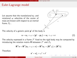 Dynamic models Euler-Lagrange model
Euler-Lagrange model
Let assume that the translational vC and
rotational ω velocities of the center of
mass are known with respect to an inertial
frame F0 .
The velocity of a generic point p′
of the body is
v = vC + ω × (p′
− pC ) = vC + ω × r (2)
The velocity expressed in a frame F’ ﬁxed to the rigid body may be computed by
introducing the rotation matrix R betweeen F’ and F0
RT
v = RT
(vC + ω × r) = RT
vC + (RT
ω) × (RT
r)
Therefore
v′
= v′
C + ω′
× r′
C. Melchiorri (DEIS) Dynamic Model 11 / 65
 