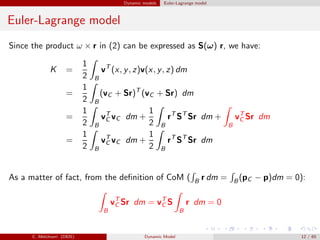 Dynamic models Euler-Lagrange model
Euler-Lagrange model
Since the product ω × r in (2) can be expressed as S(ω) r, we have:
K =
1
2 B
vT
(x, y, z)v(x, y, z) dm
=
1
2 B
(vC + Sr)T
(vC + Sr) dm
=
1
2 B
vT
C vC dm +
1
2 B
rT
ST
Sr dm +
B
vT
C Sr dm
=
1
2 B
vT
C vC dm +
1
2 B
rT
ST
Sr dm
As a matter of fact, from the deﬁnition of CoM ( B r dm = B (pC − p)dm = 0):
B
vT
C Sr dm = vT
C S
B
r dm = 0
C. Melchiorri (DEIS) Dynamic Model 12 / 65
 