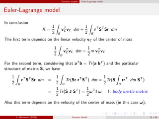 Dynamic models Euler-Lagrange model
Euler-Lagrange model
In conclusion
K =
1
2 B
vT
C vC dm +
1
2 B
rT
ST
Sr dm
The ﬁrst term depends on the linear velocity vC of the center of mass
1
2 B
vT
C vC dm =
1
2
m vT
C vC
For the second term, considering that aT
b = Tr(a bT
) and the particular
structure of matrix S, we have
1
2 B
rT
ST
Sr dm =
1
2 B
Tr(Sr rT
ST
) dm =
1
2
Tr(S
B
rrT
dm ST
)
=
1
2
Tr(S J ST
) =
1
2
ωT
I ω I : body inertia matrix
Also this term depends on the velocity of the center of mass (in this case ω).
C. Melchiorri (DEIS) Dynamic Model 13 / 65
 