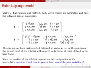 Dynamic models Euler-Lagrange model
Euler-Lagrange model
Matrix J, Euler matrix, and matrix I, body inertia matrix, are symmetric, and have
the following general expressions:
J =


r2
x dm rx ry dm rx rz dm
rx ry dm r2
y dm ry rz dm
rx rz dm ry rz dm r2
z dm


I =


(r2
y + r2
z ) dm − rx ry dm − rx rz dm
− rx ry dm (r2
x + r2
z ) dm − ry rz dm
− rx rz dm − ry rz dm (r2
x + r2
y ) dm


The elements of both matrices J ed I depend on vector r, i.e. on the position of
the generic point of the i-th link with respect to its center of mass, deﬁned in the
base frame.
Since the position of the i-th link depends on the conﬁguration of the
manipulator, matrices J and I are in general functions of the joint variables q!
C. Melchiorri (DEIS) Dynamic Model 14 / 65
 