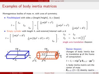 Dynamic models Euler-Lagrange model
Examples of body inertia matrices
Homogeneous bodies of mass m, with axes of symmetry.
• Parallelepiped with sides a (length/height), b, c (base)
I =


Ixx
Iyy
Izz

 =


1
12
m(b2 + c2)
1
12
m(a2 + c2)
1
12
m(a2 + b2)


• Empty cylinder with length h, and external/internal radii a, b
I =


1
2
m(a2 + b2)
1
12
m 3(a2 + b2) + h2
Izz

 ,
Izz = Iyy
I′
zz = Izz + m h
2
2
single axis translation theorem
x0
y0
z0
a
b
c
x0
y0
z0z′
0
a
b
h
h/2
Steiner theorem:
changes of body inertia due
to translation p of the frame
of computation:
I = Ic + m(pT p E3×3 − ppT )
Ic body inertia matrix wrt the
center of mass
E3×3 (3 × 3) identity matrix
C. Melchiorri (DEIS) Dynamic Model 15 / 65
 