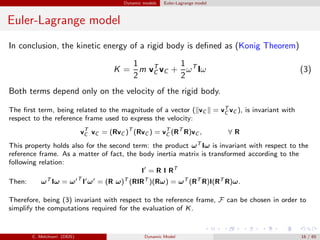 Dynamic models Euler-Lagrange model
Euler-Lagrange model
In conclusion, the kinetic energy of a rigid body is deﬁned as (Konig Theorem)
K =
1
2
m vT
C vC +
1
2
ωT
Iω (3)
Both terms depend only on the velocity of the rigid body.
The ﬁrst term, being related to the magnitude of a vector ( vC = vT
C vC ), is invariant with
respect to the reference frame used to express the velocity:
vT
C vC = (RvC )T
(RvC ) = vT
C (RT
R)vC , ∀ R
This property holds also for the second term: the product ωT Iω is invariant with respect to the
reference frame. As a matter of fact, the body inertia matrix is transformed according to the
following relation:
I′
= R I RT
Then: ωT Iω = ω′T
I′ω′ = (R ω)T (RIRT )(Rω) = ωT (RT R)I(RT R)ω.
Therefore, being (3) invariant with respect to the reference frame, F can be chosen in order to
simplify the computations required for the evaluation of K.
C. Melchiorri (DEIS) Dynamic Model 16 / 65
 