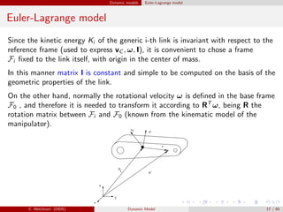 Dynamic models Euler-Lagrange model
Euler-Lagrange model
Since the kinetic energy Ki of the generic i-th link is invariant with respect to the
reference frame (used to express vC , ω, I), it is convenient to chose a frame
Fi ﬁxed to the link itself, with origin in the center of mass.
In this manner matrix I is constant and simple to be computed on the basis of the
geometric properties of the link.
On the other hand, normally the rotational velocity ω is deﬁned in the base frame
F0 , and therefore it is needed to transform it according to RT
ω, being R the
rotation matrix between Fi and F0 (known from the kinematic model of the
manipulator).
C. Melchiorri (DEIS) Dynamic Model 17 / 65
 