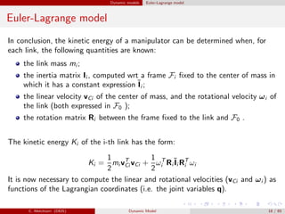 Dynamic models Euler-Lagrange model
Euler-Lagrange model
In conclusion, the kinetic energy of a manipulator can be determined when, for
each link, the following quantities are known:
the link mass mi ;
the inertia matrix Ii , computed wrt a frame Fi ﬁxed to the center of mass in
which it has a constant expression ˜Ii ;
the linear velocity vCi of the center of mass, and the rotational velocity ωi of
the link (both expressed in F0 );
the rotation matrix Ri between the frame ﬁxed to the link and F0 .
The kinetic energy Ki of the i-th link has the form:
Ki =
1
2
mi vT
Ci vCi +
1
2
ωT
i Ri
˜Ii RT
i ωi
It is now necessary to compute the linear and rotational velocities (vCi and ωi ) as
functions of the Lagrangian coordinates (i.e. the joint variables q).
C. Melchiorri (DEIS) Dynamic Model 18 / 65
 