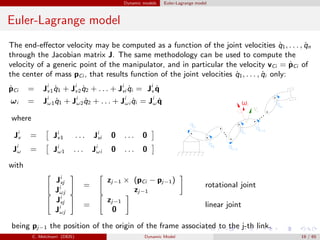 Dynamic models Euler-Lagrange model
Euler-Lagrange model
The end-eﬀector velocity may be computed as a function of the joint velocities ˙q1, . . . , ˙qn
through the Jacobian matrix J. The same methodology can be used to compute the
velocity of a generic point of the manipulator, and in particular the velocity vCi = ˙pCi of
the center of mass pCi , that results function of the joint velocities ˙q1, . . . , ˙qi only:
˙pCi = Ji
v1 ˙q1 + Ji
v2 ˙q2 + . . . + Ji
vi ˙qi = Ji
v ˙q
ωi = Ji
ω1 ˙q1 + Ji
ω2 ˙q2 + . . . + Ji
ωi ˙qi = Ji
ω ˙q
where
Ji
v = Ji
v1 . . . Ji
vi 0 . . . 0
Ji
ω = Ji
ω1 . . . Ji
ωi 0 . . . 0
with
Ji
vj
Ji
ωj
=
zj−1 × (pCi − pj−1)
zj−1
rotational joint
Ji
vj
Ji
ωj
=
zj−1
0
linear joint
being pj−1 the position of the origin of the frame associated to the j-th link.
C. Melchiorri (DEIS) Dynamic Model 19 / 65
 