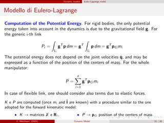 Dynamic models Euler-Lagrange model
Modello di Eulero-Lagrange
Computation of the Potential Energy. For rigid bodies, the only potential
energy taken into account in the dynamics is due to the gravitational ﬁeld g. For
the generic i-th link
Pi =
Li
gT
p dm = gT
Li
p dm = gT
pCi mi
The potential energy does not depend on the joint velocities ˙q, and may be
expressed as a function of the position of the centers of mass. For the whole
manipulator:
P =
n
i=1
gT
pCi mi
In case of ﬂexible link, one should consider also terms due to elastic forces.
K e P are computed (once mi and ˜I are known) with a procedure similar to the one
adopted for the forward kinematic model:
• K → matrices Ji
e Ri , • P → pCi position of the centers of mass
C. Melchiorri (DEIS) Dynamic Model 21 / 65
 