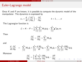 Dynamic models Euler-Lagrange model
Euler-Lagrange model
Once K and P are known, it is possible to compute the dynamic model of the
manipulator. The dynamics is expressed by
ψk =
d
dt
∂L
∂ ˙qk
−
∂L
∂qk
k = 1, . . . , n
The Lagrangian function is
L = K − P =
1
2
n
i=1
n
j=1
Mij ˙qi ˙qj −
n
i=1
gT
pCi mi
Then
∂L
∂ ˙qk
=
∂K
∂ ˙qk
=
n
j=1
Mkj ˙qj
and
d
dt
∂L
∂ ˙qk
=
n
j=1
Mkj ¨qj +
n
j=1
d Mkj
dt
˙qj =
n
j=1
Mkj ¨qj +
n
i=1
n
j=1
∂Mkj
∂qi
˙qi ˙qj
Moreover
∂L
∂qk
=
1
2
n
i=1
n
j=1
∂Mij
∂qk
˙qi ˙qj −
∂P
∂qk
C. Melchiorri (DEIS) Dynamic Model 22 / 65
 