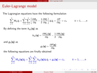 Dynamic models Euler-Lagrange model
Euler-Lagrange model
The Lagrangian equations have the following formulation
n
j=1
Mkj ¨qj +
n
i=1
n
j=1
∂Mkj
∂qi
−
1
2
∂Mij
∂qk
˙qi ˙qj +
∂P
∂qk
= ψk k = 1, . . . , n
By deﬁning the term hkji (q) as
hkji (q) =
∂Mkj (q)
∂qi
−
1
2
∂Mij (q)
∂qk
and gk (q) as
gk (q) =
∂P(q)
∂qk
the following equations are ﬁnally obtained
n
j=1
Mkj (q)¨qj +
n
i=1
n
j=1
hkji (q)˙qi ˙qj + gk(q) = ψk k = 1, . . . , n
C. Melchiorri (DEIS) Dynamic Model 23 / 65
 