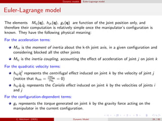 Dynamic models Euler-Lagrange model
Euler-Lagrange model
The elements Mkj (q), hijk (q), gk (q) are function of the joint position only, and
therefore their computation is relatively simple once the manipulator’s conﬁguration is
known. They have the following physical meaning:
For the acceleration terms:
Mkk is the moment of inertia about the k-th joint axis, in a given conﬁguration and
considering blocked all the other joints
Mkj is the inertia coupling, accounting the eﬀect of acceleration of joint j on joint k
For the quadratic velocity terms:
hkjj ˙q2
j represents the centrifugal eﬀect induced on joint k by the velocity of joint j
(notice that hkkk = ∂Mkk
∂qk
= 0)
hkji ˙qi ˙qj represents the Coriolis eﬀect induced on joint k by the velocities of joints i
and j
For the conﬁguration-dependent terms:
gk represents the torque generated on joint k by the gravity force acting on the
manipulator in the current conﬁguration.
C. Melchiorri (DEIS) Dynamic Model 24 / 65
 