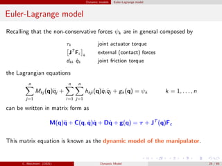 Dynamic models Euler-Lagrange model
Euler-Lagrange model
Recalling that the non-conservative forces ψk are in general composed by
τk joint actuator torque
JT
Fc k
external (contact) forces
dkk ˙qk joint friction torque
the Lagrangian equations
n
j=1
Mkj (q)¨qj +
n
i=1
n
j=1
hkji (q)˙qi ˙qj + gk(q) = ψk k = 1, . . . , n
can be written in matrix form as
M(q)¨q + C(q, ˙q)˙q + D˙q + g(q) = τ + JT
(q)Fc
This matrix equation is known as the dynamic model of the manipulator.
C. Melchiorri (DEIS) Dynamic Model 25 / 65
 