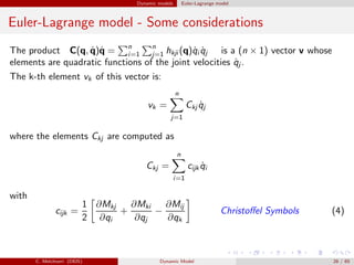 Dynamic models Euler-Lagrange model
Euler-Lagrange model - Some considerations
The product C(q, ˙q)˙q = n
i=1
n
j=1 hkji (q)˙qi ˙qj is a (n × 1) vector v whose
elements are quadratic functions of the joint velocities ˙qj .
The k-th element vk of this vector is:
vk =
n
j=1
Ckj ˙qj
where the elements Ckj are computed as
Ckj =
n
i=1
cijk ˙qi
with
cijk =
1
2
∂Mkj
∂qi
+
∂Mki
∂qj
−
∂Mij
∂qk
Christoﬀel Symbols (4)
C. Melchiorri (DEIS) Dynamic Model 26 / 65
 