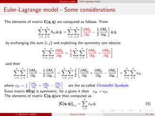 Dynamic models Euler-Lagrange model
Euler-Lagrange model - Some considerations
The elements of matrix C(q, ˙q) are computed as follows. From
n
i=1
n
j=1
hkji ˙qi ˙qj =
n
i=1
n
j=1
∂Mkj
∂qi
−
1
2
∂Mij
∂qk
˙qi ˙qj
by exchanging the sum (i, j) and exploiting the symmetry one obtains
n
i=1
n
j=1
∂Mkj
∂qi
=
1
2
n
i=1
n
j=1
∂Mkj
∂qi
+
∂Mki
∂qj
and then
n
i=1
n
j=1
∂Mkj
∂qi
−
1
2
∂Mij
∂qk
=
n
i=1
n
j=1
1
2
∂Mkj
∂qi
+
∂Mki
∂qj
−
∂Mij
∂qk
=
n
i=1
n
j=1
cijk
where cijk = 1
2
∂Mkj
∂qi
+ ∂Mki
∂qj
−
∂Mij
∂qk
are the so-called Christoﬀel Symbols.
Since matrix M(q) is symmetric, for a given k then cijk = cjik .
The elements of matrix C(q, ˙q)are then computed as
[C(q, ˙q)]k,j =
n
i=1
cijk ˙qi (5)
C. Melchiorri (DEIS) Dynamic Model 27 / 65
 