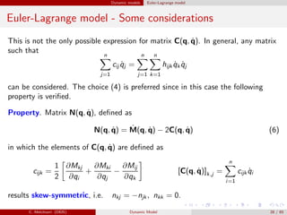 Dynamic models Euler-Lagrange model
Euler-Lagrange model - Some considerations
This is not the only possible expression for matrix C(q, ˙q). In general, any matrix
such that
n
j=1
cij ˙qj =
n
j=1
n
k=1
hijk ˙qk ˙qj
can be considered. The choice (4) is preferred since in this case the following
property is veriﬁed.
Property. Matrix N(q, ˙q), deﬁned as
N(q, ˙q) = ˙M(q, ˙q) − 2C(q, ˙q) (6)
in which the elements of C(q, ˙q) are deﬁned as
cijk =
1
2
∂Mkj
∂qi
+
∂Mki
∂qj
−
∂Mij
∂qk
[C(q, ˙q)]k,j =
n
i=1
cijk ˙qi
results skew-symmetric, i.e. nkj = −njk , nkk = 0.
C. Melchiorri (DEIS) Dynamic Model 28 / 65
 