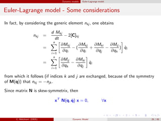 Dynamic models Euler-Lagrange model
Euler-Lagrange model - Some considerations
In fact, by considering the generic element nkj , one obtains
nkj =
d Mkj
dt
− 2[C]kj
=
n
i=1
∂Mkj
∂qi
− (
∂Mkj
∂qi
+
∂Mki
∂qj
−
∂Mij
∂qk
) ˙qi
=
n
i=1
∂Mij
∂qk
−
∂Mki
∂qj
˙qi
from which it follows (if indices k and j are exchanged, because of the symmetry
of M(q)) that nkj = −njk .
Since matrix N is skew-symmetrix, then
xT
N(q, ˙q) x = 0, ∀x
C. Melchiorri (DEIS) Dynamic Model 29 / 65
 