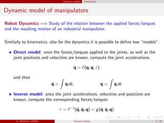 Dynamic models Introduction
Dynamic model of manipulators
Robot Dynamics =⇒ Study of the relation between the applied forces/torques
and the resulting motion of an industrial manipulator.
Similarly to kinematics, also for the dynamics it is possible to deﬁne two “models”:
Direct model: once the forces/torques applied to the joints, as well as the
joint positions and velocities are known, compute the joint accelerations
¨q = f (q, ˙q, τ)
and then
˙q = ¨q dt, q = ˙q dt
Inverse model: once the joint accelerations, velocities and positions are
known, compute the corresponding forces/torques
τ = f −1
(¨q, ˙q, q) = g(¨q, ˙q, q)
C. Melchiorri (DEIS) Dynamic Model 3 / 65
 