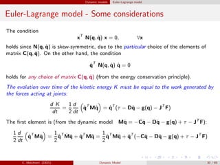 Dynamic models Euler-Lagrange model
Euler-Lagrange model - Some considerations
The condition
xT
N(q, ˙q) x = 0, ∀x
holds since N(q, ˙q) is skew-symmetric, due to the particular choice of the elements of
matrix C(q, ˙q). On the other hand, the condition
˙qT
N(q, ˙q) ˙q = 0
holds for any choice of matrix C(q, ˙q) (from the energy conservation principle).
The evolution over time of the kinetic energy K must be equal to the work generated by
the forces acting at joints:
d K
dt
=
1
2
d
dt
˙qT
M˙q = ˙qT
(τ − D˙q − g(q) − JT
F)
The ﬁrst element is (from the dynamic model M¨q = −C˙q − D˙q − g(q) + τ − JT
F):
1
2
d
dt
˙qT
M˙q =
1
2
˙qT ˙M˙q + ˙qT
M¨q =
1
2
˙qT
M˙q + ˙qT
(−C˙q − D˙q − g(q) + τ − JT
F)
C. Melchiorri (DEIS) Dynamic Model 30 / 65
 