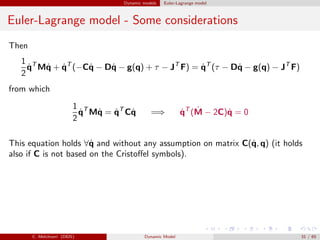 Dynamic models Euler-Lagrange model
Euler-Lagrange model - Some considerations
Then
1
2
˙qT
M˙q + ˙qT
(−C˙q − D˙q − g(q) + τ − JT
F) = ˙qT
(τ − D˙q − g(q) − JT
F)
from which
1
2
˙qT
M˙q = ˙qT
C˙q =⇒ ˙qT
( ˙M − 2C)˙q = 0
This equation holds ∀˙q and without any assumption on matrix C(˙q, q) (it holds
also if C is not based on the Cristoﬀel symbols).
C. Melchiorri (DEIS) Dynamic Model 31 / 65
 