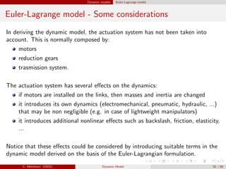 Dynamic models Euler-Lagrange model
Euler-Lagrange model - Some considerations
In deriving the dynamic model, the actuation system has not been taken into
account. This is normally composed by:
motors
reduction gears
trasmission system.
The actuation system has several eﬀects on the dynamics:
if motors are installed on the links, then masses and inertia are changed
it introduces its own dynamics (electromechanical, pneumatic, hydraulic, ...)
that may be non negligible (e.g. in case of lightweight manipulators)
it introduces additional nonlinear eﬀects such as backslash, friction, elasticity,
...
Notice that these eﬀects could be considered by introducing suitable terms in the
dynamic model derived on the basis of the Euler-Lagrangian formulation.
C. Melchiorri (DEIS) Dynamic Model 32 / 65
 