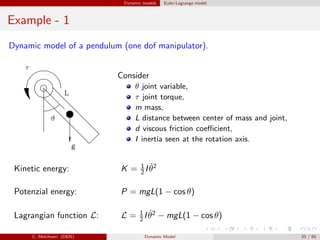Dynamic models Euler-Lagrange model
Example - 1
Dynamic model of a pendulum (one dof manipulator).
Consider
θ joint variable,
τ joint torque,
m mass,
L distance between center of mass and joint,
d viscous friction coeﬃcient,
I inertia seen at the rotation axis.
Kinetic energy: K = 1
2 I ˙θ2
Potenzial energy: P = mgL(1 − cos θ)
Lagrangian function L: L = 1
2 I ˙θ2
− mgL(1 − cos θ)
C. Melchiorri (DEIS) Dynamic Model 33 / 65
 