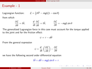 Dynamic models Euler-Lagrange model
Example - 1
Lagrangian function: L = 1
2 I ˙θ2
− mgL(1 − cos θ)
from which
∂L
∂ ˙θ
= I ˙θ,
d
dt
∂L
∂ ˙θ
= I ¨θ,
∂L
∂θ
= −mgL sin θ
The generalized Lagrangian force in this case must account for the torque applied
to the joint and for the friction eﬀect:
ψ = τ − d ˙θ
From the general expression
ψ =
d
dt
∂L
∂ ˙θ
−
∂L
∂θ
we have the following second order diﬀerential equation
I ¨θ + d ˙θ + mgL sin θ = τ
C. Melchiorri (DEIS) Dynamic Model 34 / 65
 