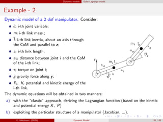 Dynamic models Euler-Lagrange model
Example - 2
Dynamic model of a 2 dof manipulator. Consider:
θi i-th joint variable;
mi i-th link mass ;
˜Ii i-th link inertia, about an axis through
the CoM and parallel to z;
ai i-th link length;
aCi distance between joint i and the CoM
of the i-th link;
τi torque on joint i;
g gravity force along y;
Pi , Ki potential and kinetic energy of the
i-th link.
The dynamic equations will be obtained in two manners:
a) with the “classic” approach, deriving the Lagrangian function (based on the kinetic
and potential energy K, P)
b) exploiting the particular structure of a manipulator (Jacobian, ...).
C. Melchiorri (DEIS) Dynamic Model 35 / 65
 