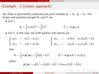 Dynamic models Euler-Lagrange model
Example - 2 (classic approach)
We chose as generalized coordinates the joint variables q1 = θ1; q2 = θ2. The
kinetic and potential energies Ki and Pi are:
link 1:
K1 =
1
2
m1a2
C1
˙θ1
2
+
1
2
˜I1
˙θ1
2
, P1 = m1gaC1S1
link 2: in this case, the CoM position and velocity are



pC2x = a1C1 + aC2C12
pC2y = a1S1 + aC2S12



˙pC2x = −a1S1
˙θ1 − aC2S12( ˙θ1 + ˙θ2)
˙pC2y = a1C1
˙θ1 + aC2C12( ˙θ1 + ˙θ2)
then
K2 =
1
2
m2 ˙pT
C2 ˙pC2 +
1
2
˜I2( ˙θ1 + ˙θ2)2
, P2 = m2g(a1S1 + aC2S12)
where
˙pT
C2 ˙pC2 = a2
1
˙θ1
2
+ a2
C2( ˙θ1 + ˙θ2)2
+ 2a1aC2C2( ˙θ2
1 + ˙θ1
˙θ2)
C. Melchiorri (DEIS) Dynamic Model 36 / 65
 