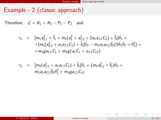 Dynamic models Euler-Lagrange model
Example - 2 (classic approach)
Therefore, L = K1 + K2 − P1 − P2 and
τ1 = [m1a2
C1 + ˜I1 + m2(a2
1 + a2
C2 + 2a1aC2C2) + ˜I2]¨θ1 +
+[m2(a2
C2 + a1aC2C2) + ˜I2]¨θ2 − m2a1aC2S2(2 ˙θ1
˙θ2 + ˙θ2
2) +
+m1gaC1C1 + m2g(a1C1 + aC2C12)
τ2 = [m2(a2
C2 + a1aC2C2) + ˜I2] ¨θ1 + (m2a2
C2 + ˜I2)¨θ2 +
m2a1aC2S2
˙θ2
1 + m2gaC2C12
C. Melchiorri (DEIS) Dynamic Model 37 / 65
 
