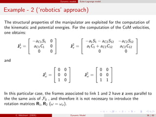 Dynamic models Euler-Lagrange model
Example - 2 (‘robotics’ approach)
The structural properties of the manipulator are exploited for the computation of
the kinematic and potential energies. For the computation of the CoM velocities,
one obtains:
J1
v =


−aC1S1 0
aC1C1 0
0 0

 J2
v =


−a1S1 − aC2S12 −aC2S12
a1C1 + aC2C12 aC2C12
0 0


and
J1
ω =


0 0
0 0
1 0

 J2
ω =


0 0
0 0
1 1


In this particular case, the frames associated to link 1 and 2 have z axes parallel to
the the same axis of F0 , and therefore it is not necessary to introduce the
rotation matrices R1, R2 (ω = ωz ).
C. Melchiorri (DEIS) Dynamic Model 38 / 65
 