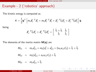 Dynamic models Euler-Lagrange model
Example - 2 (‘robotics’ approach)
The kinetic energy is computed as
K =
1
2
˙qT
m1J1 T
v J1
v + m2J2 T
v J2
v + J1 T
ω
˜I1J1
ω + J2 T
ω
˜I2J2
ω ˙q
being
J1 T
ω
˜I1J1
ω + J1 T
ω
˜I2J2
ω =
˜I1 + ˜I2
˜I2
˜I2
˜I2
The elements of the inertia matrix M(q) are
M11 = m1a2
C1 + m2(a2
1 + a2
C2 + 2a1aC2C2) + ˜I1 + ˜I2
M12 = m2(a2
C2 + a1aC2C2) + ˜I2
M22 = m2a2
C2 + ˜I2
C. Melchiorri (DEIS) Dynamic Model 39 / 65
 