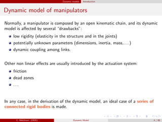 Dynamic models Introduction
Dynamic model of manipulators
Normally, a manipulator is composed by an open kinematic chain, and its dynamic
model is aﬀected by several “drawbacks”:
low rigidity (elasticity in the structure and in the joints)
potentially unknown parameters (dimensions, inertia, mass,. . . )
dynamic coupling among links.
Other non linear eﬀects are usually introduced by the actuation system:
friction
dead zones
. . .
In any case, in the derivation of the dynamic model, an ideal case of a series of
connected rigid bodies is made.
C. Melchiorri (DEIS) Dynamic Model 4 / 65
 