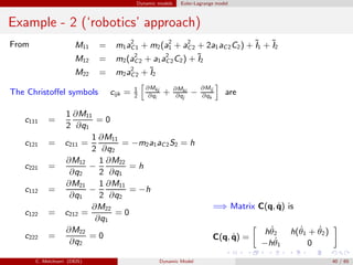 Dynamic models Euler-Lagrange model
Example - 2 (‘robotics’ approach)
From M11 = m1a2
C1 + m2(a2
1 + a2
C2 + 2a1aC2C2) + ˜I1 + ˜I2
M12 = m2(a2
C2 + a1a2
C2C2) + ˜I2
M22 = m2a2
C2 + ˜I2
The Christoﬀel symbols cijk = 1
2
∂Mkj
∂qi
+ ∂Mki
∂qj
−
∂Mij
∂qk
are
c111 =
1
2
∂M11
∂q1
= 0
c121 = c211 =
1
2
∂M11
∂q2
= −m2a1aC2S2 = h
c221 =
∂M12
∂q2
−
1
2
∂M22
∂q1
= h
c112 =
∂M21
∂q1
−
1
2
∂M11
∂q2
= −h
c122 = c212 =
∂M22
∂q1
= 0
c222 =
∂M22
∂q2
= 0
=⇒ Matrix C(q, ˙q) is
C(q, ˙q) =
h ˙θ2 h( ˙θ1 + ˙θ2)
−h ˙θ1 0
C. Melchiorri (DEIS) Dynamic Model 40 / 65
 
