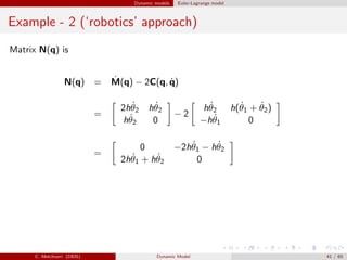 Dynamic models Euler-Lagrange model
Example - 2 (‘robotics’ approach)
Matrix N(q) is
N(q) = ˙M(q) − 2C(q, ˙q)
=
2h ˙θ2 h ˙θ2
h ˙θ2 0
− 2
h ˙θ2 h( ˙θ1 + ˙θ2)
−h ˙θ1 0
=
0 −2h ˙θ1 − h ˙θ2
2h ˙θ1 + h ˙θ2 0
C. Melchiorri (DEIS) Dynamic Model 41 / 65
 