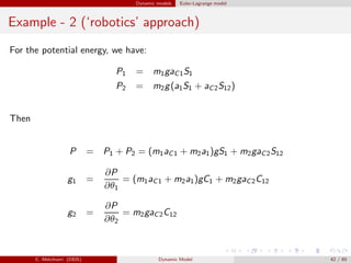 Dynamic models Euler-Lagrange model
Example - 2 (‘robotics’ approach)
For the potential energy, we have:
P1 = m1gaC1S1
P2 = m2g(a1S1 + aC2S12)
Then
P = P1 + P2 = (m1aC1 + m2a1)gS1 + m2gaC2S12
g1 =
∂P
∂θ1
= (m1aC1 + m2a1)gC1 + m2gaC2C12
g2 =
∂P
∂θ2
= m2gaC2C12
C. Melchiorri (DEIS) Dynamic Model 42 / 65
 