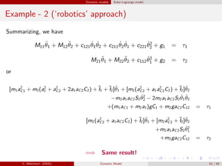 Dynamic models Euler-Lagrange model
Example - 2 (‘robotics’ approach)
Summarizing, we have
M11
¨θ1 + M12
¨θ2 + c121
˙θ1
˙θ2 + c211
˙θ2
˙θ1 + c221
˙θ2
2 + g1 = τ1
M21
¨θ1 + M22
¨θ2 + c112
˙θ2
1 + g2 = τ2
or
[m1a2
C1 + m2(a2
1 + a2
C2 + 2a1aC2C2) + ˜I1 + ˜I2]¨θ1 + [m2(a2
C2 + a1a2
C2C2) + ˜I2]¨θ2
−m2a1aC2S2
˙θ2
2 − 2m2a1aC2S2
˙θ1
˙θ2
+(m1aC1 + m2a1)gC1 + m2gaC2C12 = τ1
[m2(a2
C2 + a1aC2C2) + ˜I2]¨θ1 + [m2a2
C2 + ˜I2]¨θ2
+m2a1aC2S2
˙θ2
1
+m2gaC2C12 = τ2
=⇒ Same result!
C. Melchiorri (DEIS) Dynamic Model 43 / 65
 