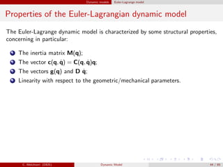 Dynamic models Euler-Lagrange model
Properties of the Euler-Lagrangian dynamic model
The Euler-Lagrange dynamic model is characterized by some structural properties,
concerning in particular:
1 The inertia matrix M(q);
2 The vector c(q, ˙q) = C(q, ˙q)q;
3 The vectors g(q) and D ˙q;
4 Linearity with respect to the geometric/mechanical parameters.
C. Melchiorri (DEIS) Dynamic Model 44 / 65
 