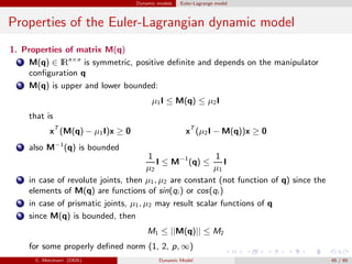 Dynamic models Euler-Lagrange model
Properties of the Euler-Lagrangian dynamic model
1. Properties of matrix M(q)
1 M(q) ∈ IRn×n
is symmetric, positive deﬁnite and depends on the manipulator
conﬁguration q
2 M(q) is upper and lower bounded:
µ1I ≤ M(q) ≤ µ2I
that is
xT
(M(q) − µ1I)x ≥ 0 xT
(µ2I − M(q))x ≥ 0
3 also M−1
(q) is bounded
1
µ2
I ≤ M−1
(q) ≤
1
µ1
I
4 in case of revolute joints, then µ1, µ2 are constant (not function of q) since the
elements of M(q) are functions of sin(qi ) or cos(qi )
5 in case of prismatic joints, µ1, µ2 may result scalar functions of q
6 since M(q) is bounded, then
M1 ≤ ||M(q)|| ≤ M2
for some properly deﬁned norm (1, 2, p, ∞)
C. Melchiorri (DEIS) Dynamic Model 45 / 65
 
