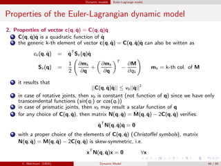 Dynamic models Euler-Lagrange model
Properties of the Euler-Lagrangian dynamic model
2. Properties of vector c(q, ˙q) = C(q, ˙q)˙q
1 C(q, ˙q)˙q is a quadratic function of ˙q
2 the generic k-th element of vector c(q, ˙q) = C(q, ˙q)˙q can also be witten as
ck (q, ˙q) = ˙qT
Sk (q)˙q
Sk(q) =
1
2
∂mk
∂q
+
∂mk
∂q
T
−
∂M
∂qk
mk = k-th col. of M
3 it results that
||C(q, ˙q)˙q|| ≤ vb||˙q||2
4 in case of rotative joints, then vb is constant (not function of q) since we have only
transcendental functions (sin(qi ) or cos(qi ))
5 in case of prismatic joints, then vb may result a scalar function of q
6 for any choice of C(q, ˙q), then matrix N(q, ˙q) = ˙M(q, ˙q) − 2C(q, ˙q) veriﬁes:
˙qT
N(q, ˙q)˙q = 0
7 with a proper choice of the elements of C(q, ˙q) (Christoﬀel symbols), matrix
N(q, ˙q) = ˙M(q, ˙q) − 2C(q, ˙q) is skew-symmetric, i.e.
xT
N(q, ˙q)x = 0 ∀x
C. Melchiorri (DEIS) Dynamic Model 46 / 65
 