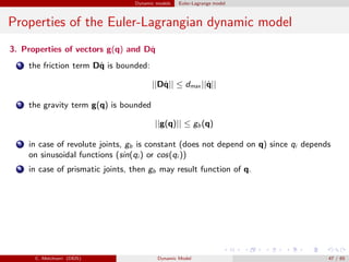 Dynamic models Euler-Lagrange model
Properties of the Euler-Lagrangian dynamic model
3. Properties of vectors g(q) and D˙q
1 the friction term D˙q is bounded:
||D˙q|| ≤ dmax ||˙q||
2 the gravity term g(q) is bounded
||g(q)|| ≤ gb(q)
3 in case of revolute joints, gb is constant (does not depend on q) since qi depends
on sinusoidal functions (sin(qi ) or cos(qi ))
4 in case of prismatic joints, then gb may result function of q.
C. Melchiorri (DEIS) Dynamic Model 47 / 65
 
